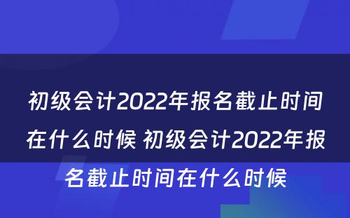 初级会计2022年报名截止时间在什么时候 初级会计2022年报名截止时间在什么时候