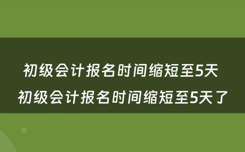 初级会计报名时间缩短至5天 初级会计报名时间缩短至5天了