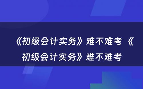 《初级会计实务》难不难考 《初级会计实务》难不难考