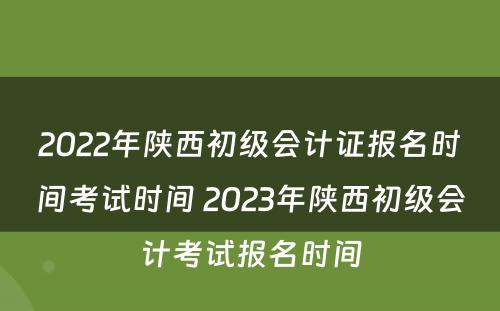 2022年陕西初级会计证报名时间考试时间 2023年陕西初级会计考试报名时间