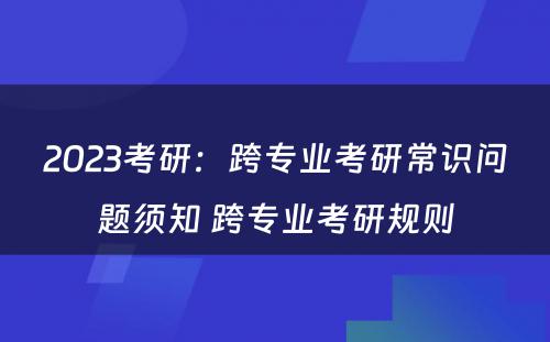 2023考研：跨专业考研常识问题须知 跨专业考研规则