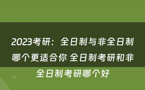 2023考研：全日制与非全日制哪个更适合你 全日制考研和非全日制考研哪个好