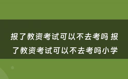 报了教资考试可以不去考吗 报了教资考试可以不去考吗小学