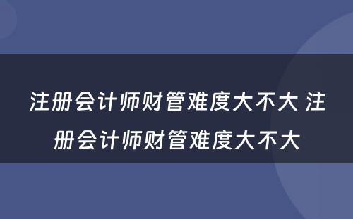 注册会计师财管难度大不大 注册会计师财管难度大不大