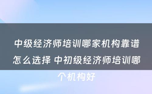 中级经济师培训哪家机构靠谱怎么选择 中初级经济师培训哪个机构好