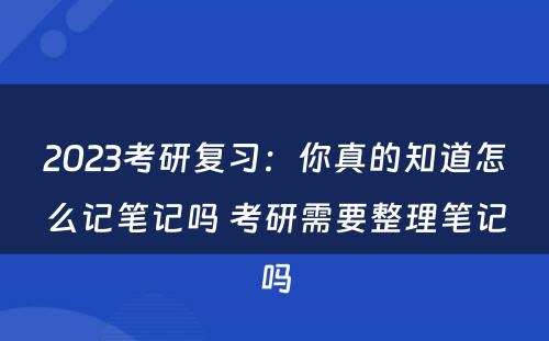 2023考研复习：你真的知道怎么记笔记吗 考研需要整理笔记吗