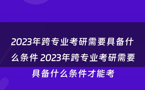 2023年跨专业考研需要具备什么条件 2023年跨专业考研需要具备什么条件才能考