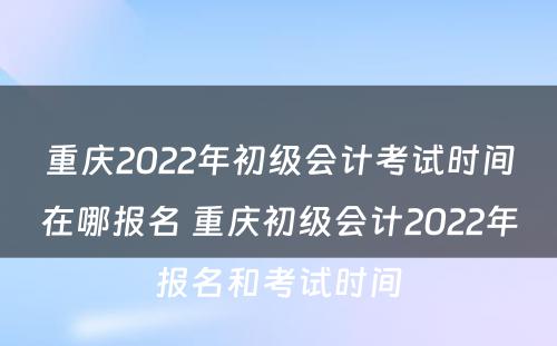 重庆2022年初级会计考试时间在哪报名 重庆初级会计2022年报名和考试时间