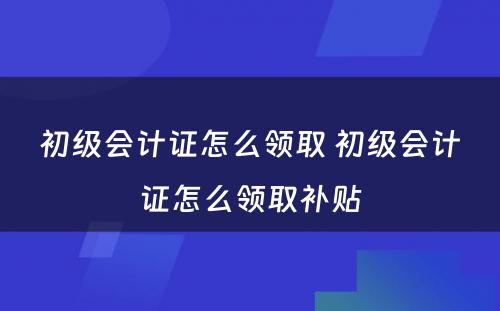 初级会计证怎么领取 初级会计证怎么领取补贴