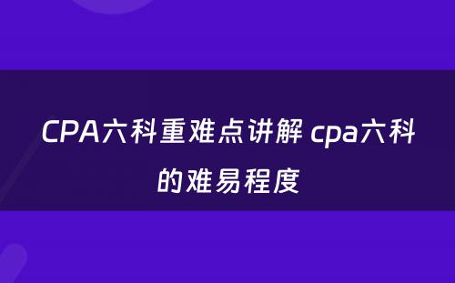 CPA六科重难点讲解 cpa六科的难易程度