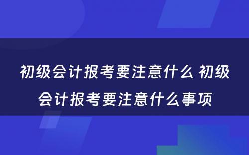 初级会计报考要注意什么 初级会计报考要注意什么事项