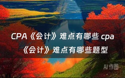 CPA《会计》难点有哪些 cpa《会计》难点有哪些题型