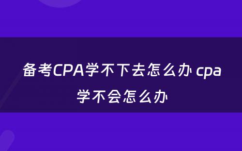 备考CPA学不下去怎么办 cpa学不会怎么办