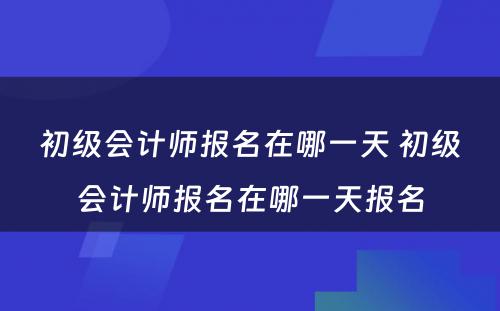 初级会计师报名在哪一天 初级会计师报名在哪一天报名