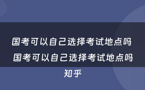 国考可以自己选择考试地点吗 国考可以自己选择考试地点吗知乎