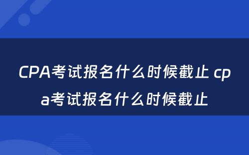 CPA考试报名什么时候截止 cpa考试报名什么时候截止