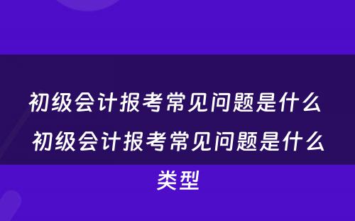 初级会计报考常见问题是什么 初级会计报考常见问题是什么类型