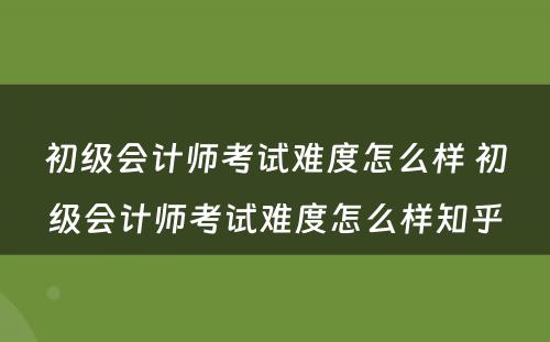 初级会计师考试难度怎么样 初级会计师考试难度怎么样知乎