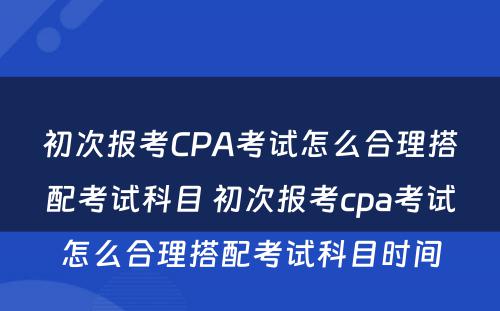 初次报考CPA考试怎么合理搭配考试科目 初次报考cpa考试怎么合理搭配考试科目时间