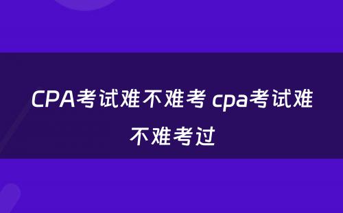 CPA考试难不难考 cpa考试难不难考过