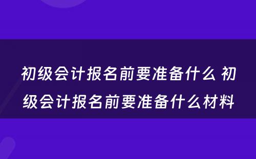 初级会计报名前要准备什么 初级会计报名前要准备什么材料