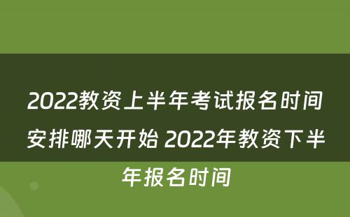 2022教资上半年考试报名时间安排哪天开始 2022年教资下半年报名时间