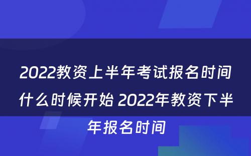 2022教资上半年考试报名时间什么时候开始 2022年教资下半年报名时间