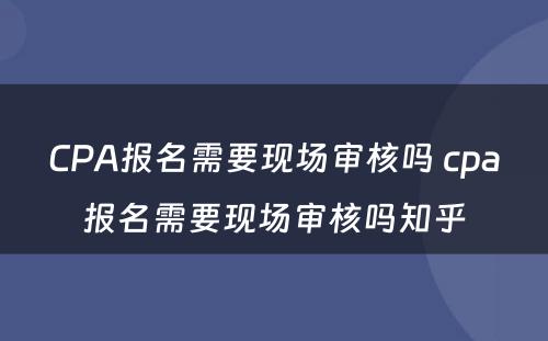 CPA报名需要现场审核吗 cpa报名需要现场审核吗知乎