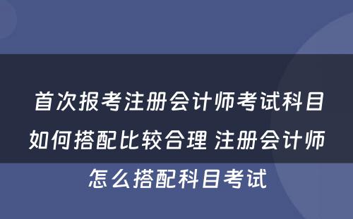 首次报考注册会计师考试科目如何搭配比较合理 注册会计师怎么搭配科目考试