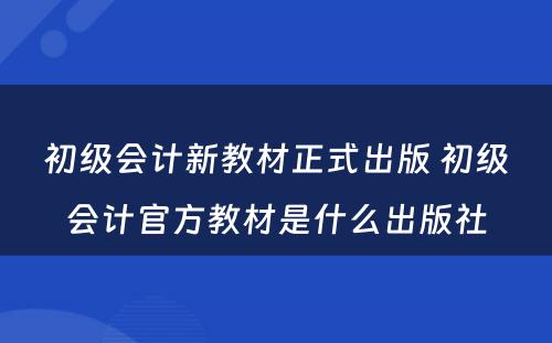 初级会计新教材正式出版 初级会计官方教材是什么出版社