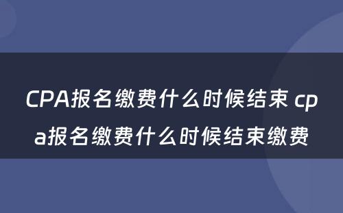 CPA报名缴费什么时候结束 cpa报名缴费什么时候结束缴费