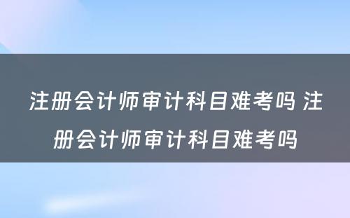 注册会计师审计科目难考吗 注册会计师审计科目难考吗