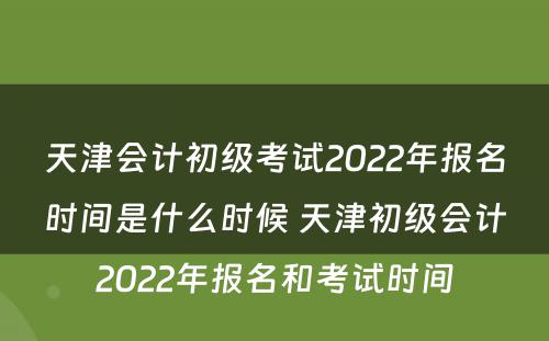 天津会计初级考试2022年报名时间是什么时候 天津初级会计2022年报名和考试时间