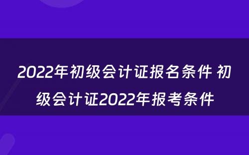 2022年初级会计证报名条件 初级会计证2022年报考条件