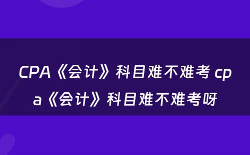 CPA《会计》科目难不难考 cpa《会计》科目难不难考呀