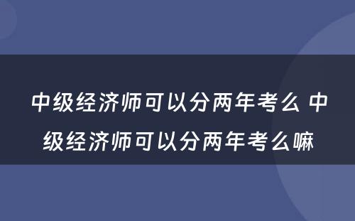 中级经济师可以分两年考么 中级经济师可以分两年考么嘛