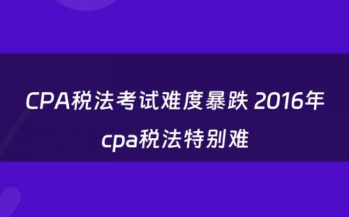 CPA税法考试难度暴跌 2016年cpa税法特别难