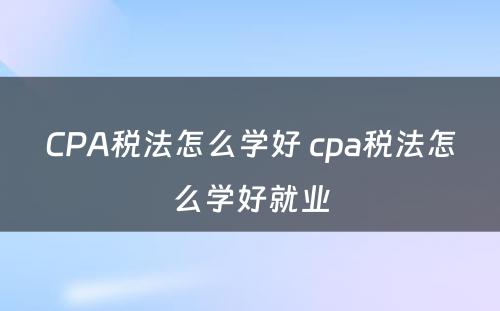 CPA税法怎么学好 cpa税法怎么学好就业