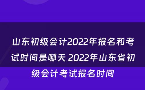 山东初级会计2022年报名和考试时间是哪天 2022年山东省初级会计考试报名时间