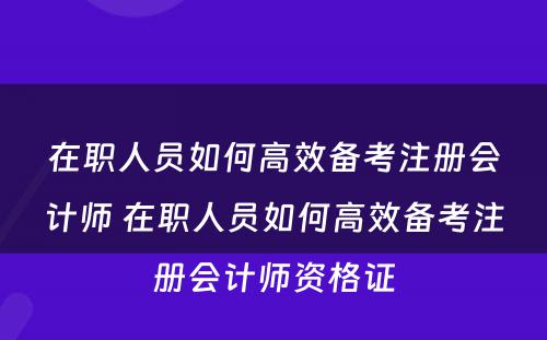 在职人员如何高效备考注册会计师 在职人员如何高效备考注册会计师资格证