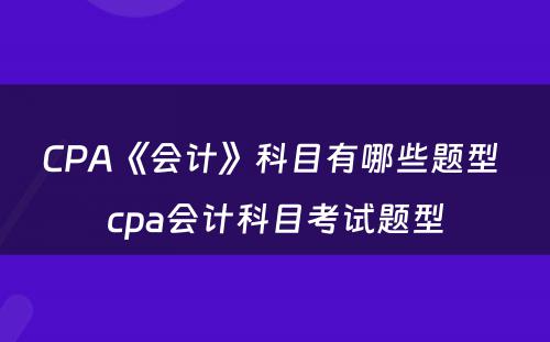 CPA《会计》科目有哪些题型 cpa会计科目考试题型