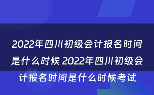 2022年四川初级会计报名时间是什么时候 2022年四川初级会计报名时间是什么时候考试