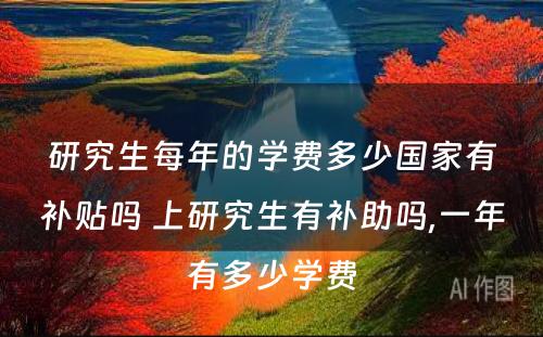 研究生每年的学费多少国家有补贴吗 上研究生有补助吗,一年有多少学费