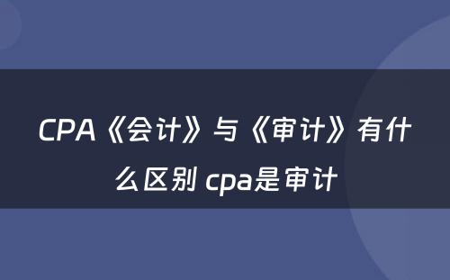 CPA《会计》与《审计》有什么区别 cpa是审计