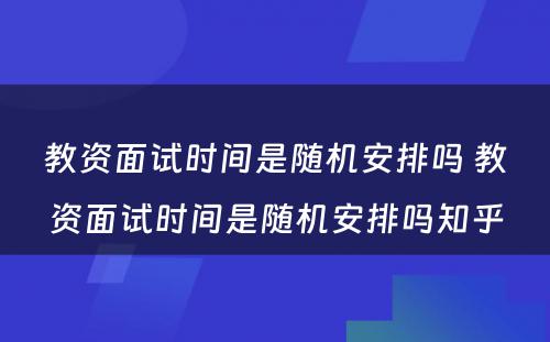 教资面试时间是随机安排吗 教资面试时间是随机安排吗知乎