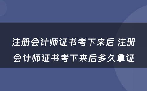 注册会计师证书考下来后 注册会计师证书考下来后多久拿证