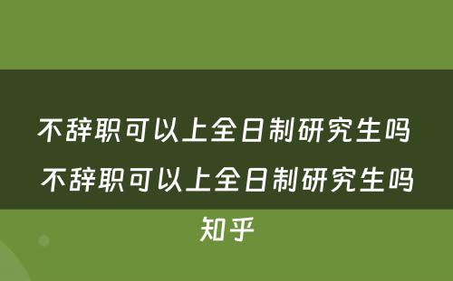 不辞职可以上全日制研究生吗 不辞职可以上全日制研究生吗知乎