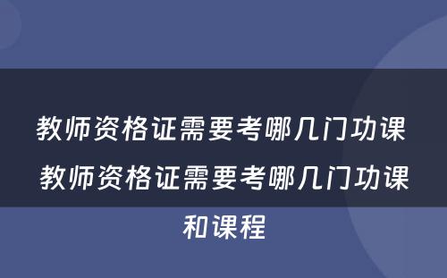 教师资格证需要考哪几门功课 教师资格证需要考哪几门功课和课程