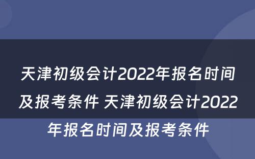 天津初级会计2022年报名时间及报考条件 天津初级会计2022年报名时间及报考条件