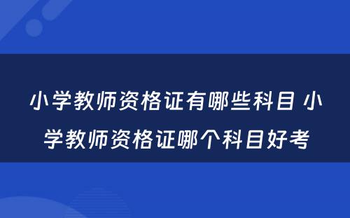 小学教师资格证有哪些科目 小学教师资格证哪个科目好考